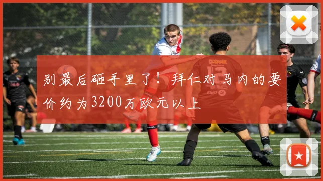 别最后砸手里了！拜仁对马内的要价约为3200万欧元以上