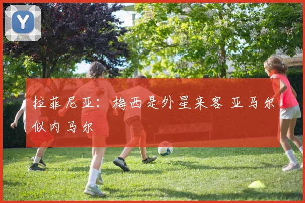 拉菲尼亚：梅西是外星来客 亚马尔似内马尔