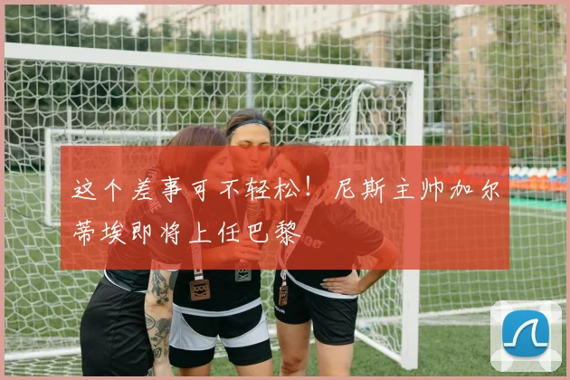 这个差事可不轻松！尼斯主帅加尔蒂埃即将上任巴黎