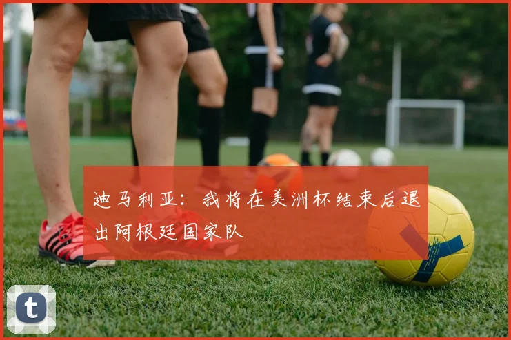 迪马利亚：我将在美洲杯结束后退出阿根廷国家队