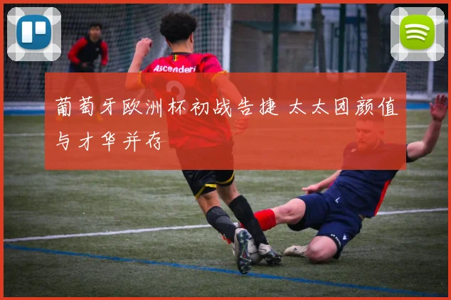 葡萄牙欧洲杯初战告捷 太太团颜值与才华并存