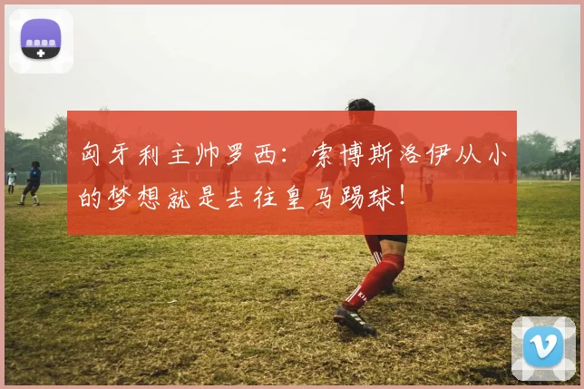 匈牙利主帅罗西：索博斯洛伊从小的梦想就是去往皇马踢球！