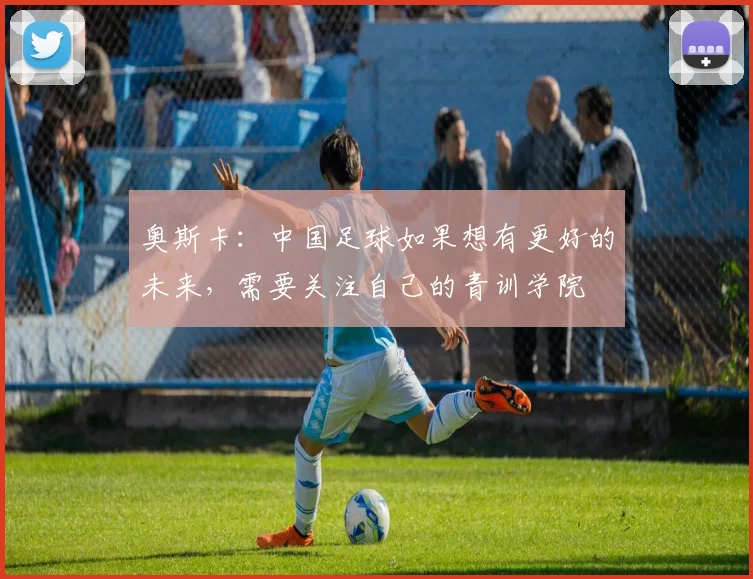 奥斯卡：中国足球如果想有更好的未来，需要关注自己的青训学院