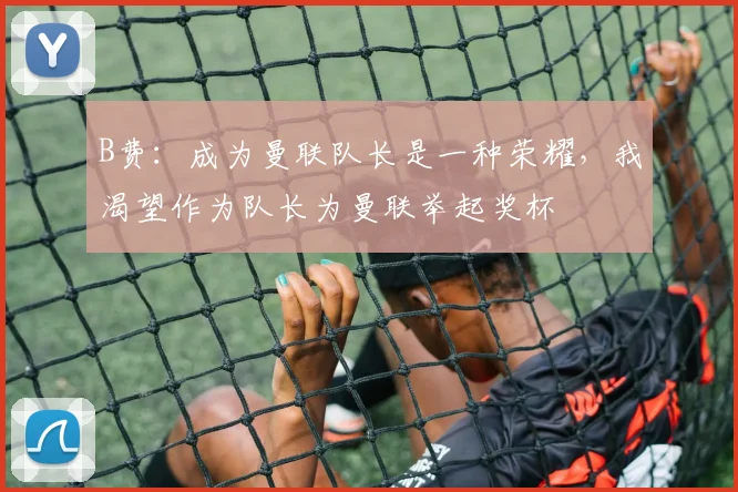B费：成为曼联队长是一种荣耀，我渴望作为队长为曼联举起奖杯