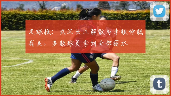 足球报：武汉长江解散与李铁仲裁有关，多数球员拿到全部薪水