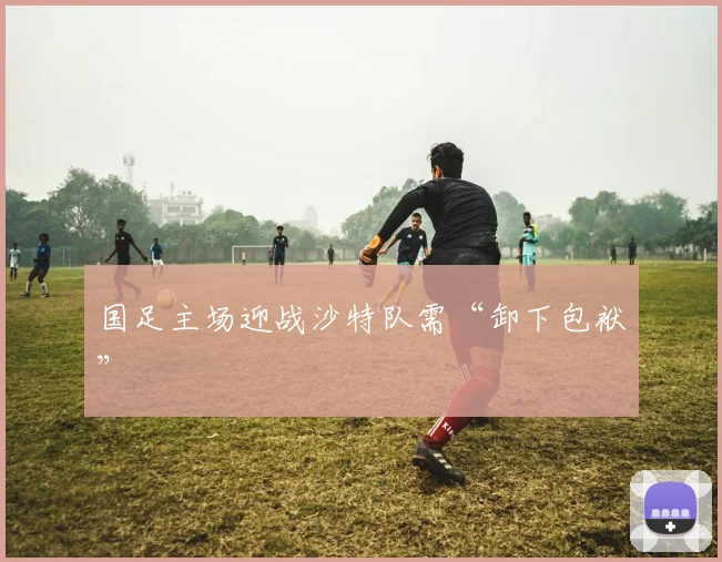 国足主场迎战沙特队需“卸下包袱”