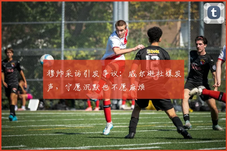穆帅采访引发争议：威尔逊社媒发声，宁愿沉默也不愿麻烦