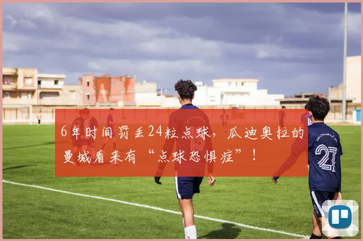 6年时间罚丢24粒点球，瓜迪奥拉的曼城看来有“点球恐惧症”！