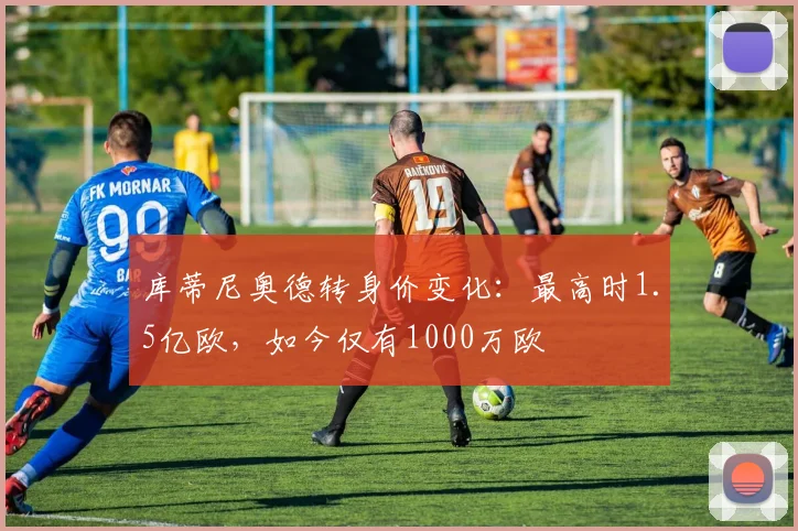 库蒂尼奥德转身价变化：最高时1.5亿欧，如今仅有1000万欧