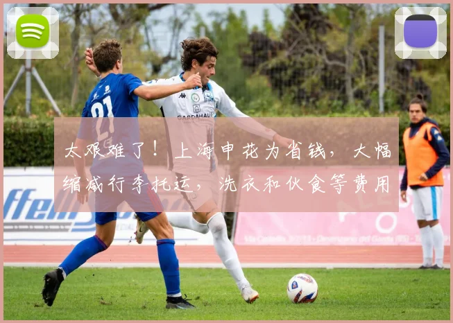 太艰难了！上海申花为省钱，大幅缩减行李托运，洗衣和伙食等费用