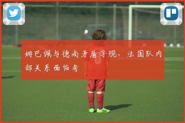 姆巴佩与德尚矛盾浮现，法国队内部关系面临考