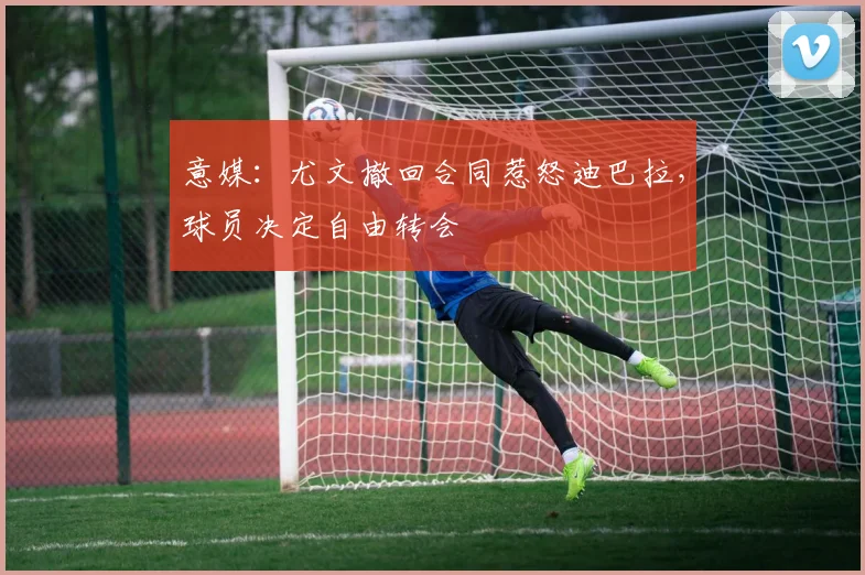 意媒：尤文撤回合同惹怒迪巴拉，球员决定自由转会