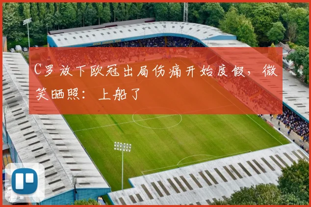 C罗放下欧冠出局伤痛开始度假，微笑晒照：上船了