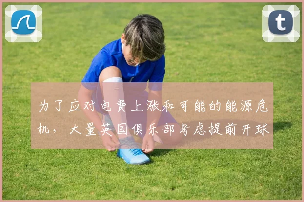 为了应对电费上涨和可能的能源危机，大量英国俱乐部考虑提前开球