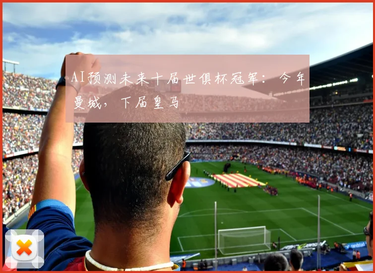 AI预测未来十届世俱杯冠军：今年曼城，下届皇马