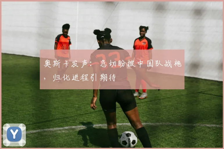 奥斯卡发声：急切盼披中国队战袍，归化进程引期待