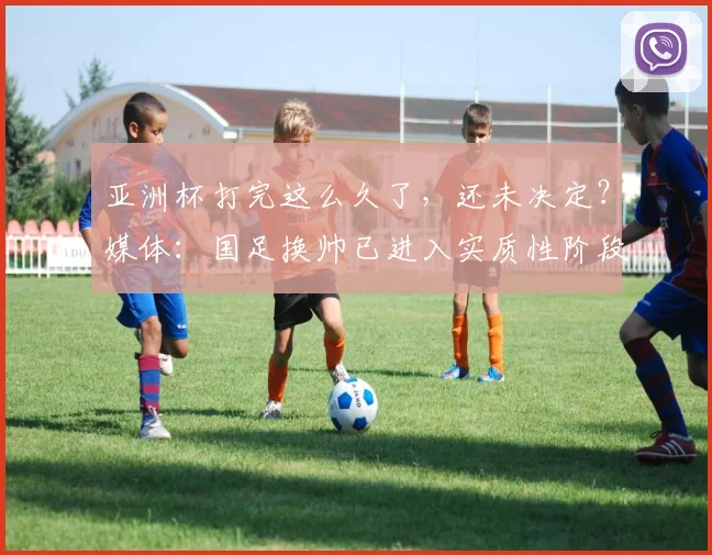 亚洲杯打完这么久了，还未决定？媒体：国足换帅已进入实质性阶段