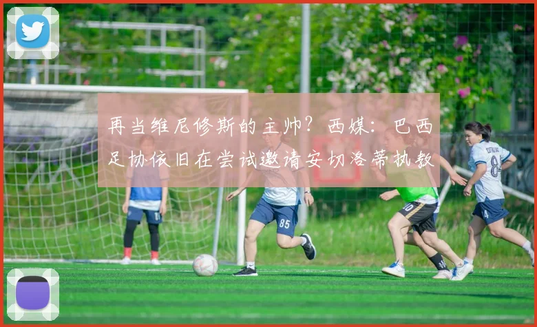 再当维尼修斯的主帅？西媒：巴西足协依旧在尝试邀请安切洛蒂执教