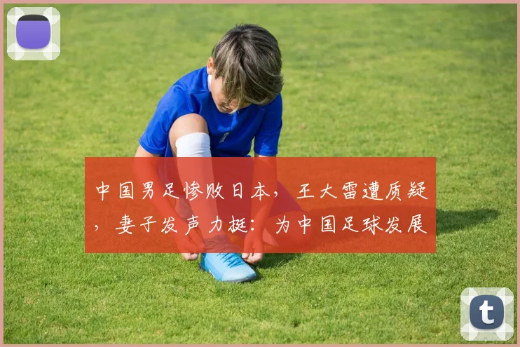 中国男足惨败日本，王大雷遭质疑，妻子发声力挺：为中国足球发展愿挨骂