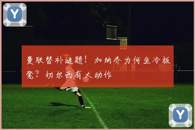 曼联替补谜题！加纳乔为何坐冷板凳？切尔西有大动作