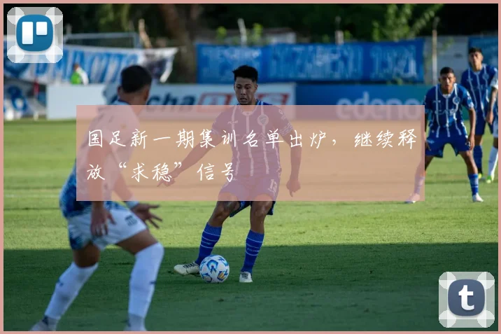 国足新一期集训名单出炉，继续释放“求稳”信号
