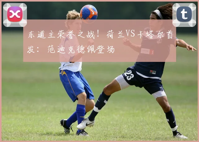 东道主荣誉之战！荷兰VS卡塔尔首发：范迪克德佩登场