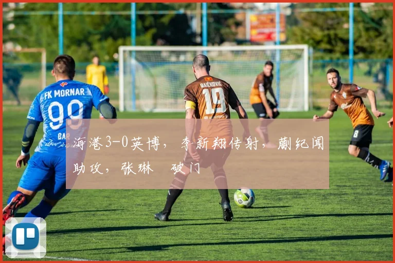 海港3-0英博，李新翔传射，蒯纪闻助攻，张琳芃破门