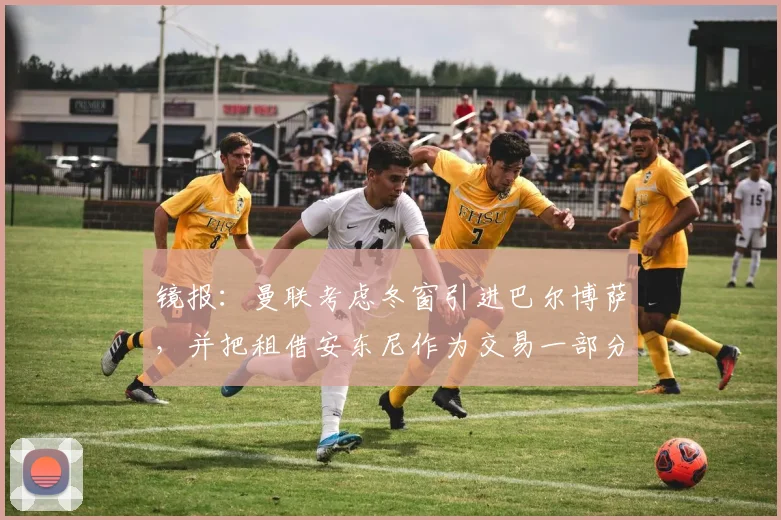 镜报：曼联考虑冬窗引进巴尔博萨，并把租借安东尼作为交易一部分