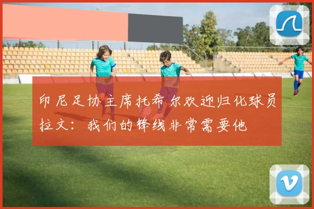 印尼足协主席托希尔欢迎归化球员拉文：我们的锋线非常需要他