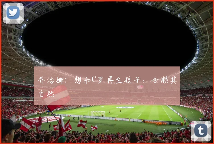 乔治娜：想和C罗再生孩子，会顺其自然