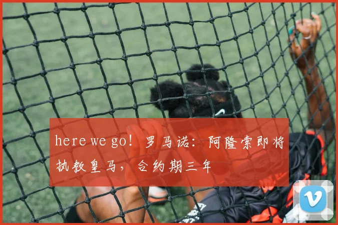 here we go！罗马诺：阿隆索即将执教皇马，合约期三年