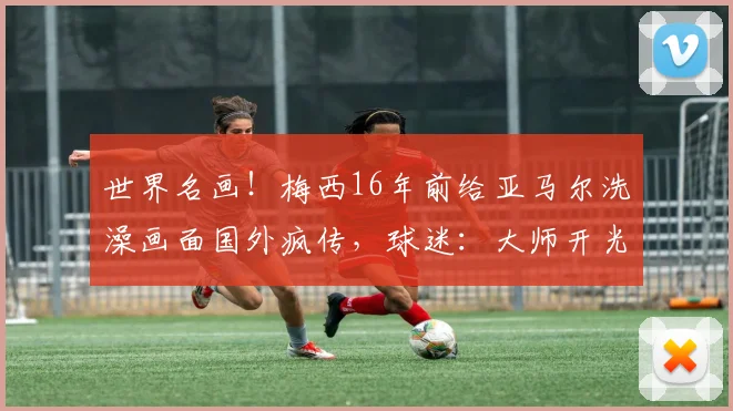世界名画！梅西16年前给亚马尔洗澡画面国外疯传，球迷：大师开光