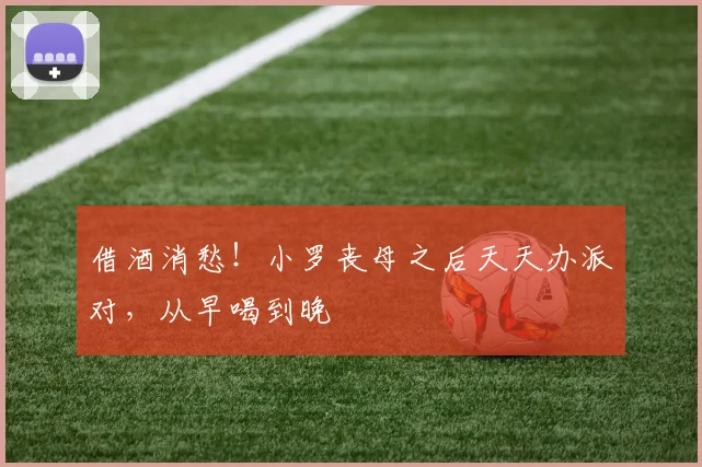 借酒消愁！小罗丧母之后天天办派对，从早喝到晚