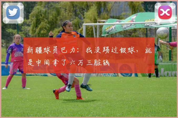 新疆球员巴力：我没踢过假球，就是中间拿了六万三脏钱