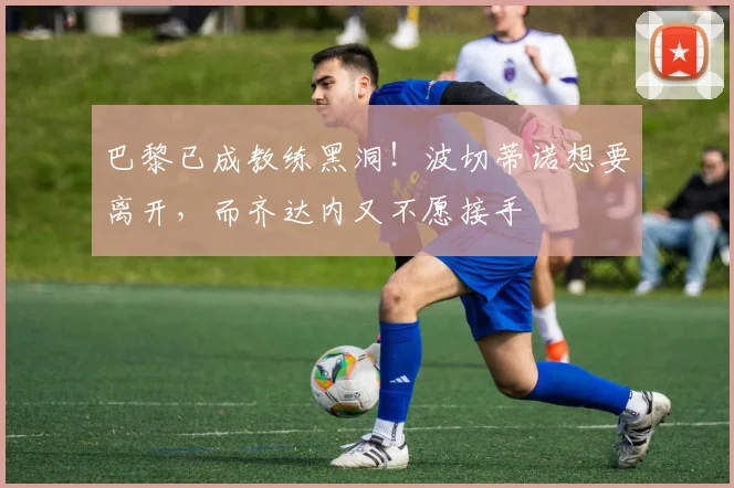 巴黎已成教练黑洞！波切蒂诺想要离开，而齐达内又不愿接手