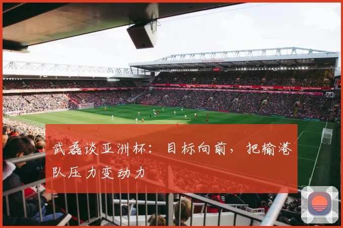 武磊谈亚洲杯：目标向前，把输港队压力变动力
