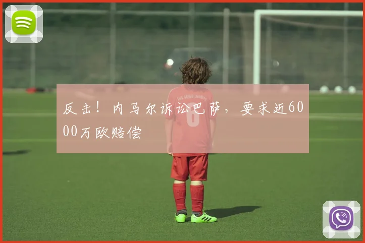 反击！内马尔诉讼巴萨，要求近6000万欧赔偿