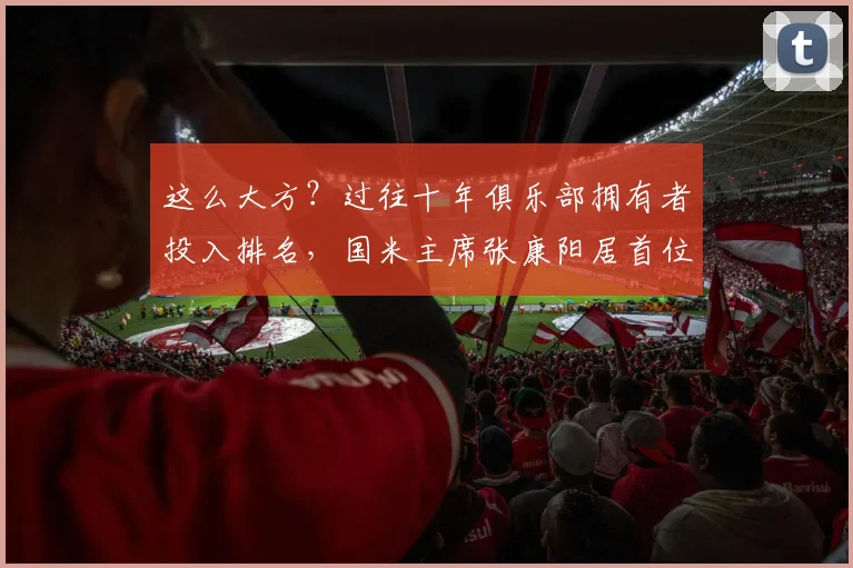 这么大方？过往十年俱乐部拥有者投入排名，国米主席张康阳居首位
