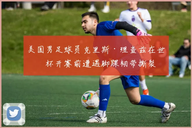 美国男足球员克里斯·理查兹在世界杯开赛前遭遇脚踝韧带撕裂