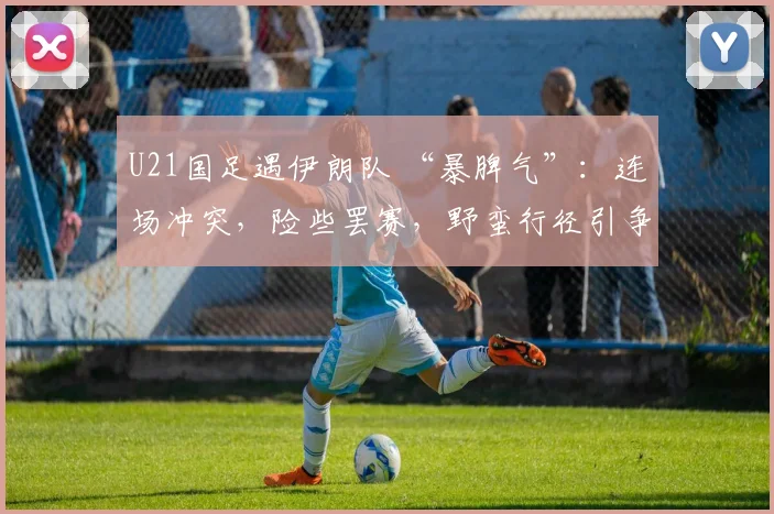 U21国足遇伊朗队 “暴脾气”：连场冲突，险些罢赛，野蛮行径引争议