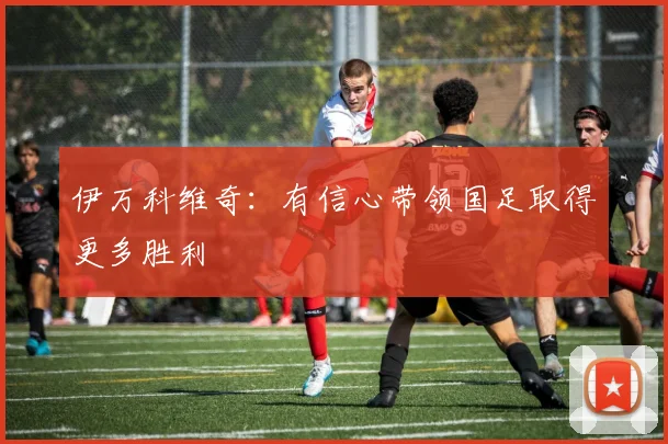 伊万科维奇：有信心带领国足取得更多胜利