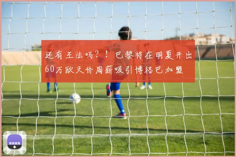 还有王法吗？！巴黎将在明夏开出60万欧天价周薪吸引博格巴加盟