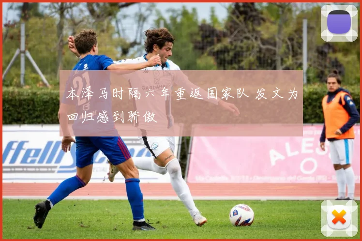 本泽马时隔六年重返国家队 发文为回归感到骄傲