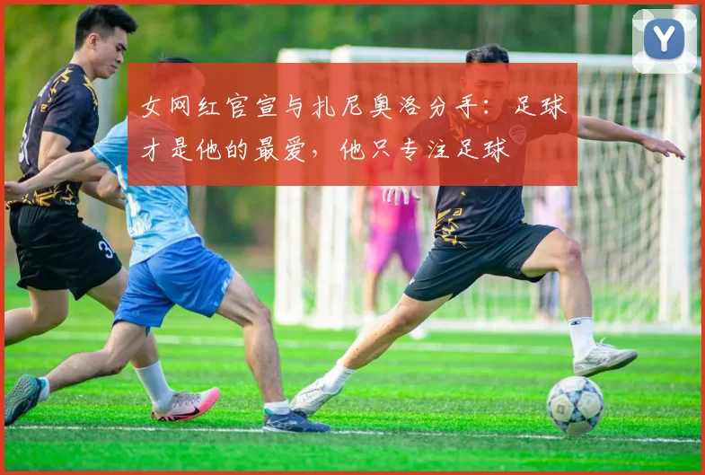 女网红官宣与扎尼奥洛分手：足球才是他的最爱，他只专注足球