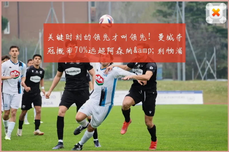 关键时刻的领先才叫领先！曼城夺冠概率70%远超阿森纳&利物浦