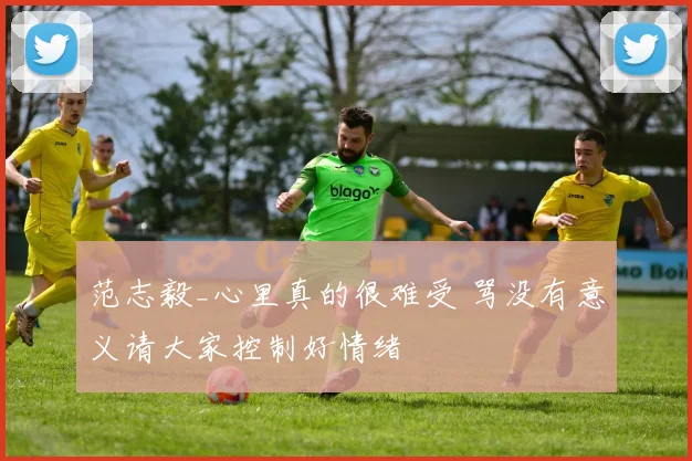 范志毅_心里真的很难受 骂没有意义请大家控制好情绪